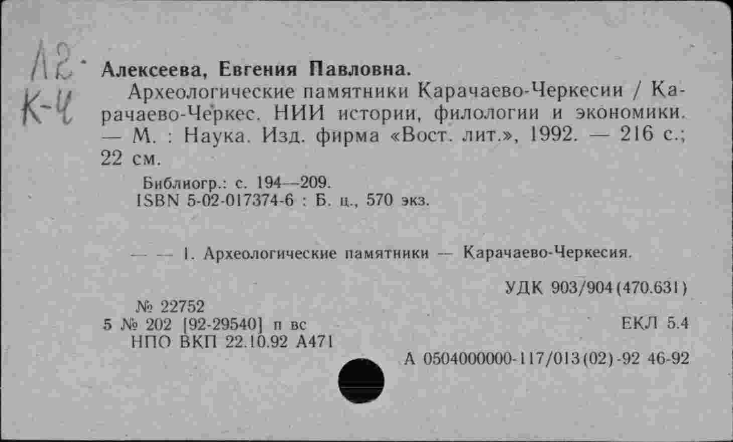 ﻿/іг-.
/Н. Алексеева, Евгения Павловна.
<ii Археологические памятники Карачаево-Черкесии / Ка-
~ { рачаево-Черкес. НИИ истории, филологии и экономики.
— М. : Наука. Изд. фирма «Вост, лит.», 1992. — 216 с.;
22 см.
Библиогр.: с. 194—209.
ISBN 5-02-017374-6 : Б. ц„ 570 экз.
— — 1. Археологические памятники — Карачаево-Черкесия.
№ 22752
5 № 202 192-29540] п вс НПО ВКП 22.10.92 А471
УДК 903/904(470.631)
ЕКЛ 5.4
А 0504000000-117/013(02)-92 46-92